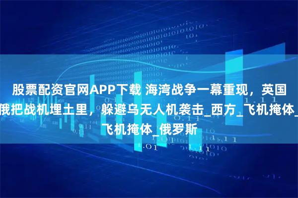 股票配资官网APP下载 海湾战争一幕重现，英国防部：俄把战机埋土里，躲避乌无人机袭击_西方_飞机掩体_俄罗斯