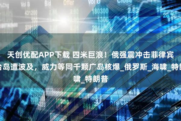 天创优配APP下载 四米巨浪！俄强震冲击菲律宾，台岛遭波及，威力等同千颗广岛核爆_俄罗斯_海啸_特朗普