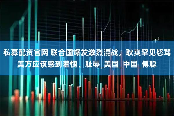 私募配资官网 联合国爆发激烈混战，耿爽罕见怒骂美方应该感到羞愧、耻辱_美国_中国_傅聪