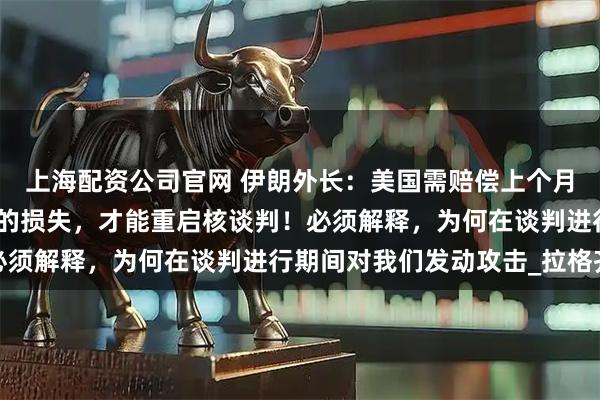 上海配资公司官网 伊朗外长：美国需赔偿上个月伊以冲突战争期间造成的损失，才能重启核谈判！必须解释，为何在谈判进行期间对我们发动攻击_拉格齐