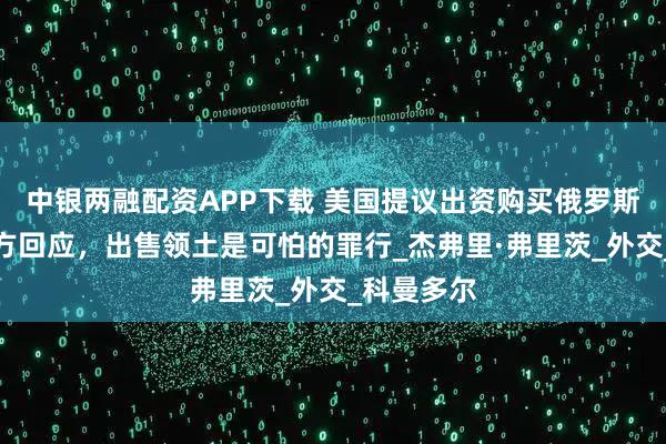 中银两融配资APP下载 美国提议出资购买俄罗斯领土，俄方回应，出售领土是可怕的罪行_杰弗里·弗里茨_外交_科曼多尔