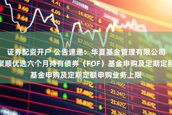 证券配资开户 公告速递：华夏基金管理有限公司关于限制华夏聚顺优选六个月持有债券（FOF）基金申购及定期定额申购业务上限