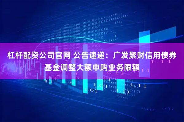 杠杆配资公司官网 公告速递：广发聚财信用债券基金调整大额申购业务限额