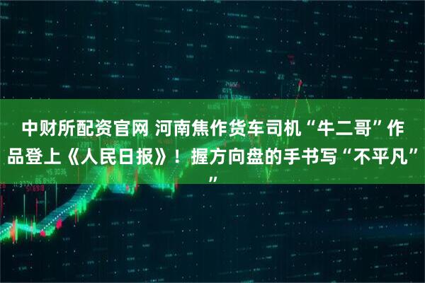中财所配资官网 河南焦作货车司机“牛二哥”作品登上《人民日报》！握方向盘的手书写“不平凡”