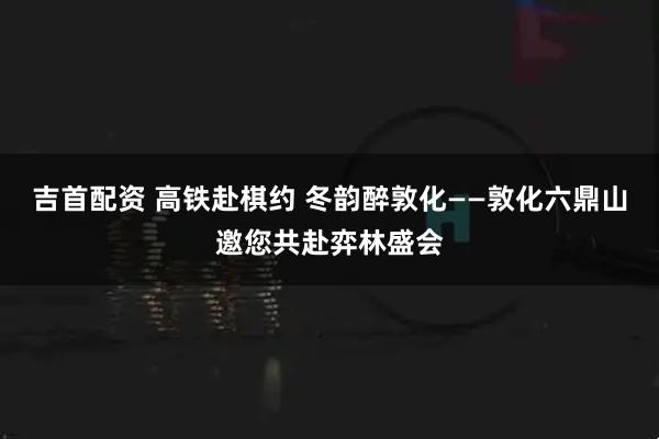 吉首配资 高铁赴棋约 冬韵醉敦化——敦化六鼎山邀您共赴弈林盛会