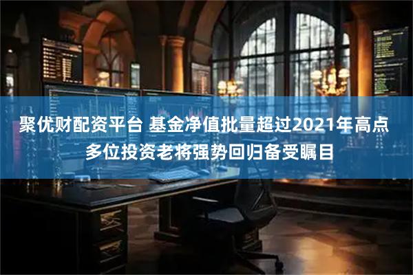 聚优财配资平台 基金净值批量超过2021年高点  多位投资老将强势回归备受瞩目