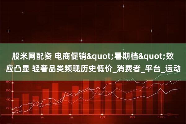 股米网配资 电商促销"暑期档"效应凸显 轻奢品类频现历史低价_消费者_平台_运动