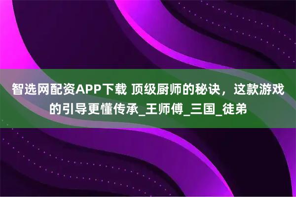 智选网配资APP下载 顶级厨师的秘诀，这款游戏的引导更懂传承_王师傅_三国_徒弟
