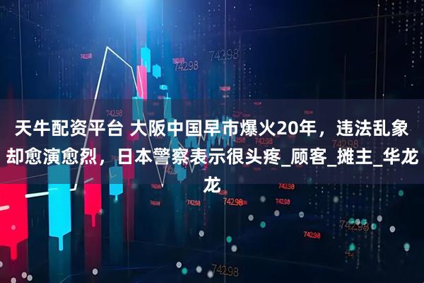天牛配资平台 大阪中国早市爆火20年，违法乱象却愈演愈烈，日本警察表示很头疼_顾客_摊主_华龙