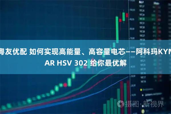 粤友优配 如何实现高能量、高容量电芯——阿科玛KYNAR HSV 302 给你最优解