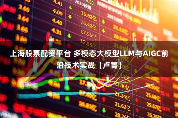 上海股票配资平台 多模态大模型LLM与AIGC前沿技术实战【卢菁】