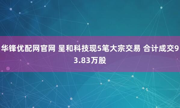 华锋优配网官网 呈和科技现5笔大宗交易 合计成交93.83万股