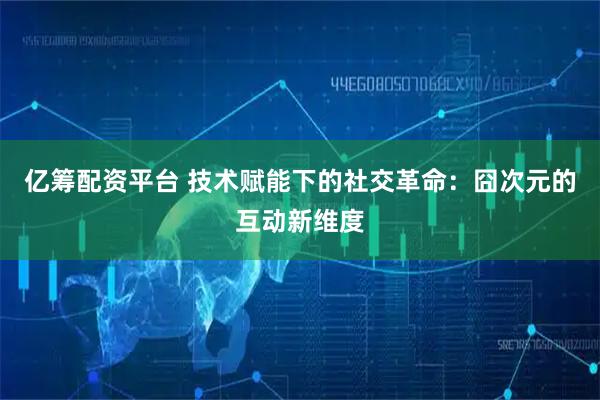 亿筹配资平台 技术赋能下的社交革命：囧次元的互动新维度