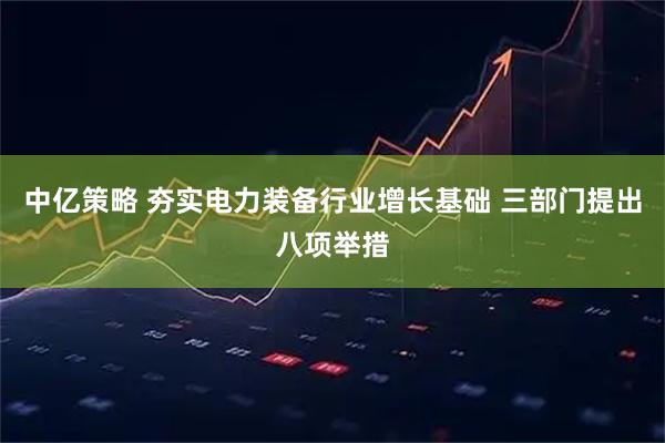 中亿策略 夯实电力装备行业增长基础 三部门提出八项举措