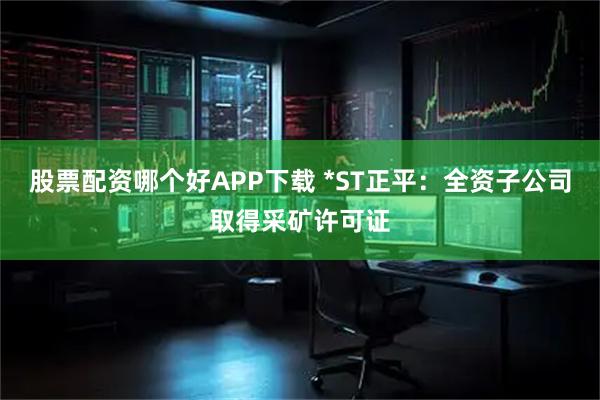股票配资哪个好APP下载 *ST正平：全资子公司取得采矿许可证