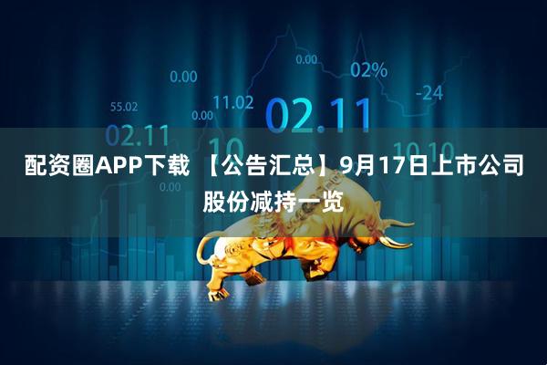 配资圈APP下载 【公告汇总】9月17日上市公司股份减持一览