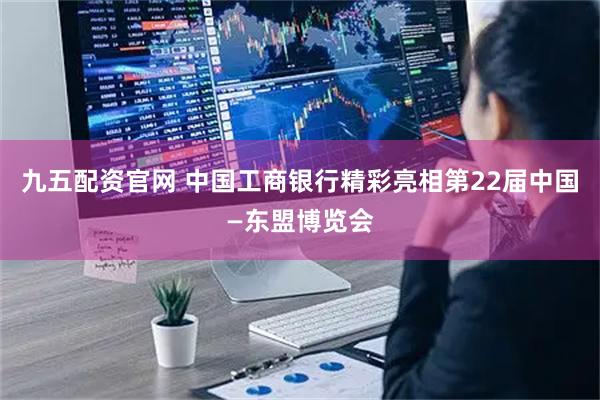 九五配资官网 中国工商银行精彩亮相第22届中国—东盟博览会