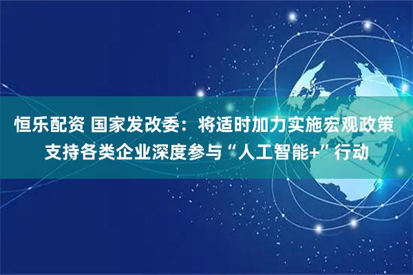 恒乐配资 国家发改委：将适时加力实施宏观政策 支持各类企业深度参与“人工智能+”行动
