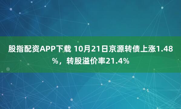 股指配资APP下载 10月21日京源转债上涨1.48%,转股溢价率21.4%