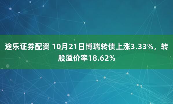 途乐证券配资 10月21日博瑞转债上涨3.33%,转股溢价率18.62%