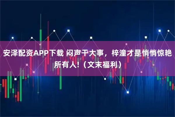 安泽配资APP下载 闷声干大事,梓潼才是悄悄惊艳所有人!(文末福利)