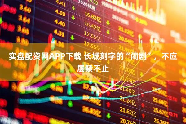 实盘配资网APP下载 长城刻字的“闹剧”,不应屡禁不止