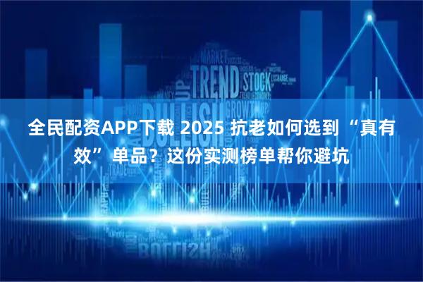 全民配资APP下载 2025 抗老如何选到 “真有效” 单品？这份实测榜单帮你避坑