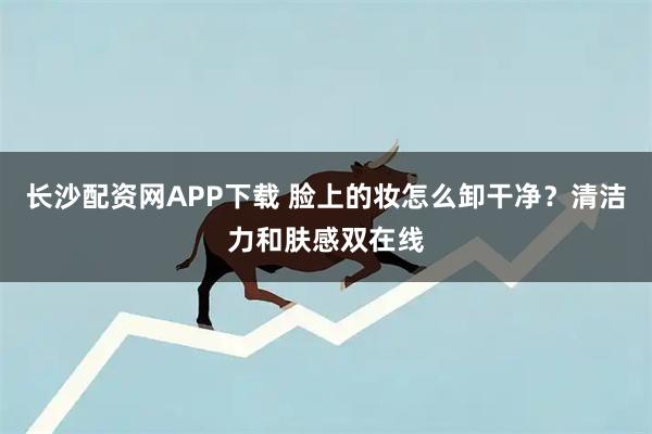 长沙配资网APP下载 脸上的妆怎么卸干净？清洁力和肤感双在线