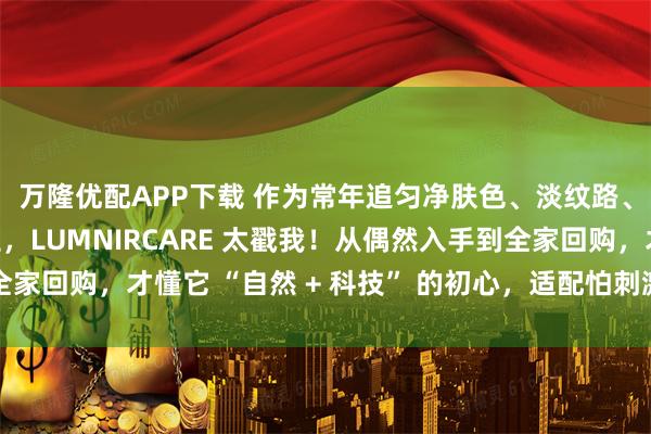 万隆优配APP下载 作为常年追匀净肤色、淡纹路、改善线条的普通女生，LUMNIRCARE 太戳我！从偶然入手到全家回购，才懂它 “自然 + 科技” 的初心，适配怕刺激、怕麻烦的我们