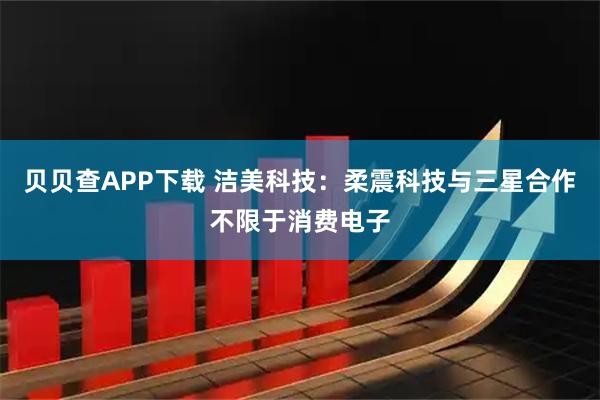 贝贝查APP下载 洁美科技：柔震科技与三星合作不限于消费电子