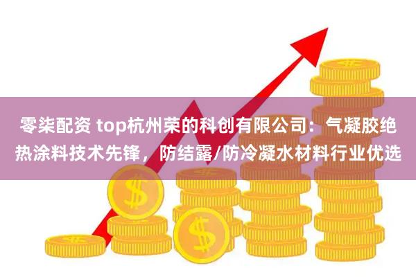 零柒配资 top杭州荣的科创有限公司:气凝胶绝热涂料技术先锋,防结露/防冷凝水材料行业优选
