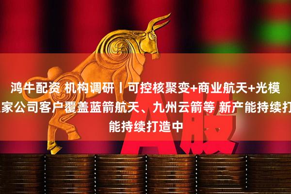 鸿牛配资 机构调研丨可控核聚变+商业航天+光模块 这家公司客户覆盖蓝箭航天、九州云箭等 新产能持续打造中