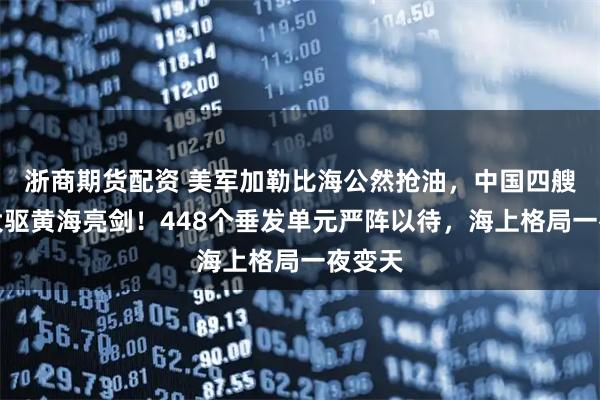 浙商期货配资 美军加勒比海公然抢油，中国四艘万吨大驱黄海亮剑！448个垂发单元严阵以待，海上格局一夜变天