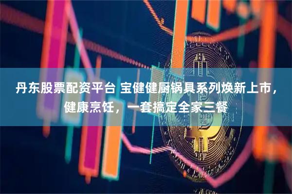 丹东股票配资平台 宝健健厨锅具系列焕新上市，健康烹饪，一套搞定全家三餐