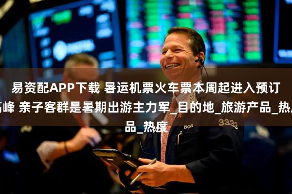 易资配APP下载 暑运机票火车票本周起进入预订高峰 亲子客群是暑期出游主力军_目的地_旅游产品_热度