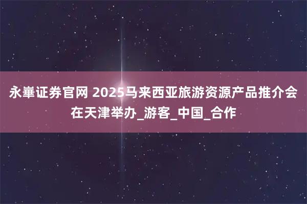 永崋证券官网 2025马来西亚旅游资源产品推介会在天津举办_游客_中国_合作