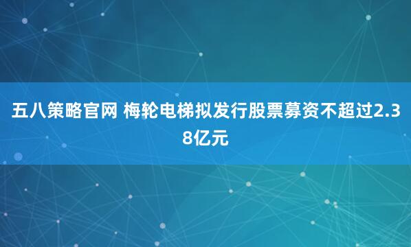 五八策略官网 梅轮电梯拟发行股票募资不超过2.38亿元