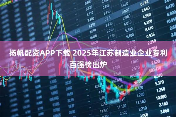 扬帆配资APP下载 2025年江苏制造业企业专利百强榜出炉