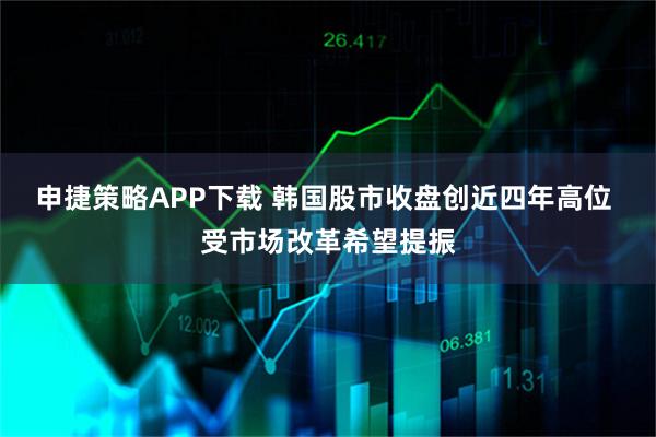 申捷策略APP下载 韩国股市收盘创近四年高位 受市场改革希望提振