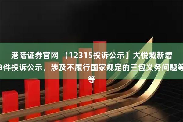 港陆证券官网 【12315投诉公示】大悦城新增3件投诉公示，涉及不履行国家规定的三包义务问题等