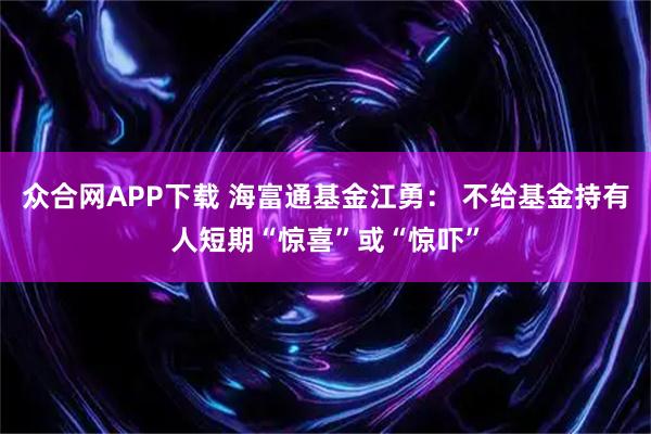 众合网APP下载 海富通基金江勇： 不给基金持有人短期“惊喜”或“惊吓”
