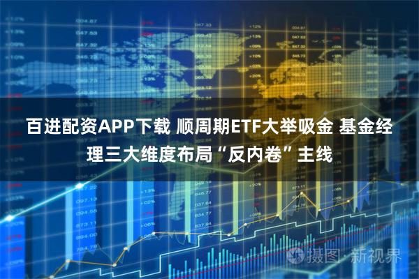百进配资APP下载 顺周期ETF大举吸金 基金经理三大维度布局“反内卷”主线