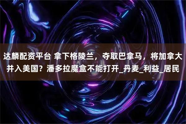 达麟配资平台 拿下格陵兰，夺取巴拿马，将加拿大并入美国？潘多拉魔盒不能打开_丹麦_利益_居民