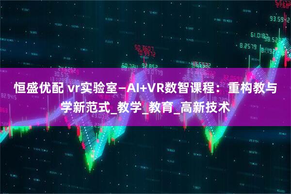 恒盛优配 vr实验室—AI+VR数智课程：重构教与学新范式_教学_教育_高新技术