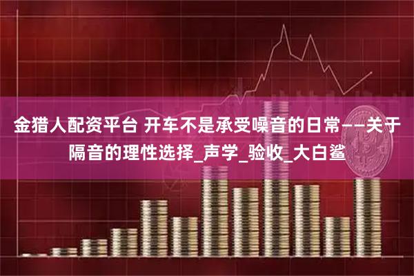 金猎人配资平台 开车不是承受噪音的日常——关于隔音的理性选择_声学_验收_大白鲨