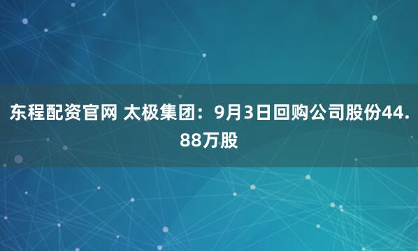 东程配资官网 太极集团：9月3日回购公司股份44.88万股