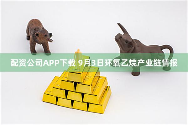 配资公司APP下载 9月3日环氧乙烷产业链情报