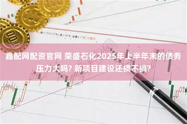 鑫配网配资官网 荣盛石化2025年上半年末的债务压力大吗? 新项目建设还搞不搞?